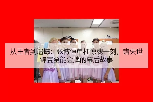 从王者到遗憾：张博恒单杠惊魂一刻，错失世锦赛全能金牌的幕后故事